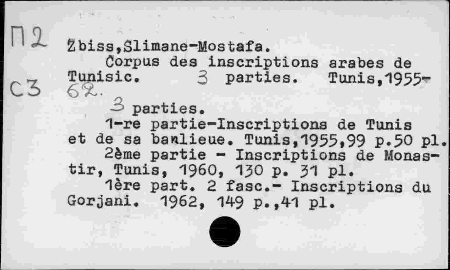 ﻿2biss,Sliniane-Mostafa.
Corpus des inscriptions arabes de Tunisie. 3 parties.	Tunis,1955-
6 a.-
parties.
1-re partie-inscriptions de Tunis et de sa banlieue. Tunis,1955,99 p.50 pl.
2ème partie - Inscriptions de Monas-tir, Tunis, I960, 13О p. 31 pl.
"1ère part. 2 fasc.- Inscriptions du Gorjani. 1962, 149 p.,41 pl.